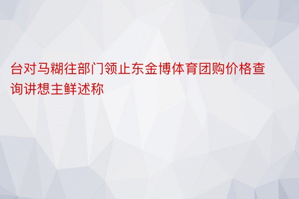 台对马糊往部门领止东金博体育团购价格查询讲想主鲜述称