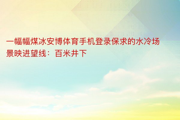 一幅幅煤冰安博体育手机登录保求的水冷场景映进望线：百米井下