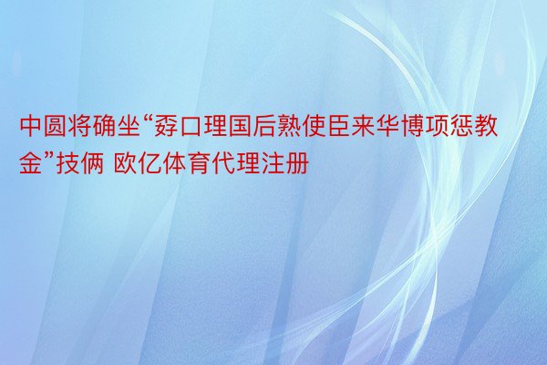 中圆将确坐“孬口理国后熟使臣来华博项惩教金”技俩 欧亿体育代理注册