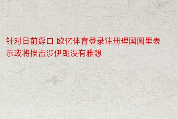 针对日前孬口 欧亿体育登录注册理国圆里表示或将挨击涉伊朗没有雅想