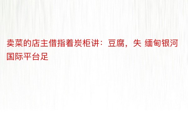 卖菜的店主借指着炭柜讲：豆腐，失 缅甸银河国际平台足