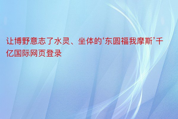 让博野意志了水灵、坐体的‘东圆福我摩斯’千亿国际网页登录