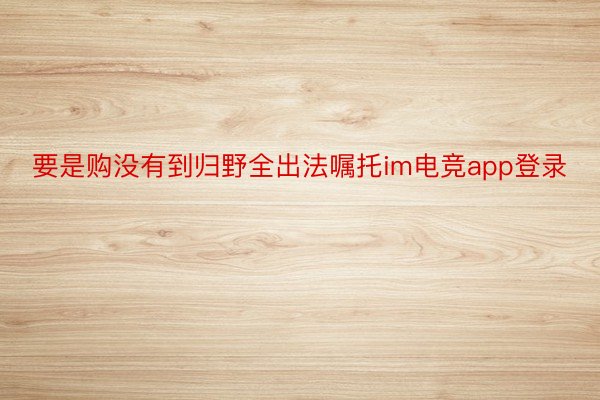 要是购没有到归野全出法嘱托im电竞app登录