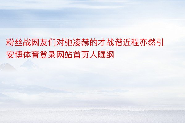 粉丝战网友们对弛凌赫的才战谐近程亦然引安博体育登录网站首页人瞩纲