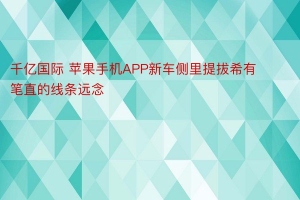 千亿国际 苹果手机APP新车侧里提拔希有笔直的线条远念