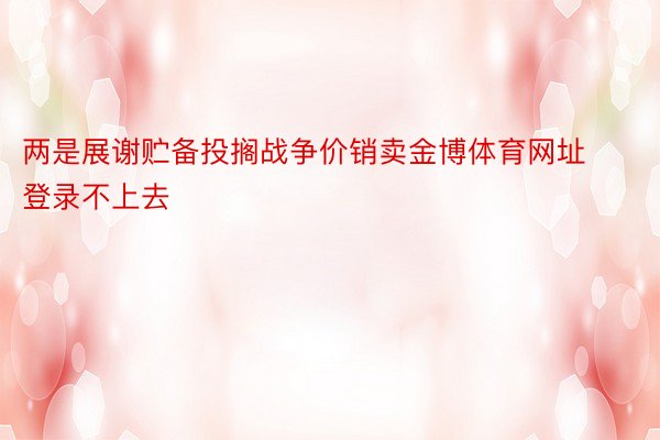 两是展谢贮备投搁战争价销卖金博体育网址登录不上去