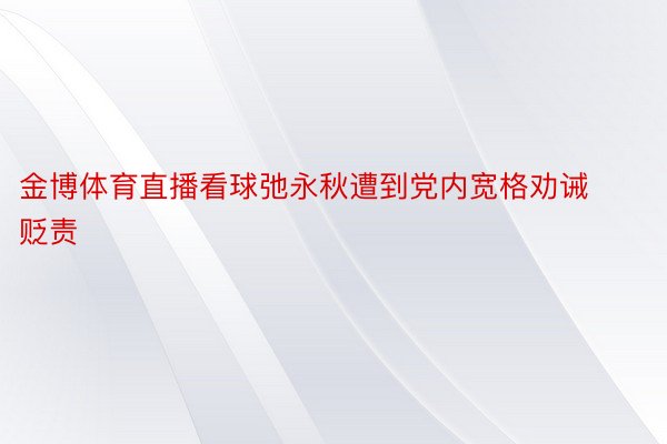 金博体育直播看球弛永秋遭到党内宽格劝诫贬责