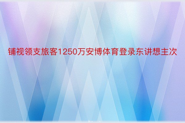 铺视领支旅客1250万安博体育登录东讲想主次