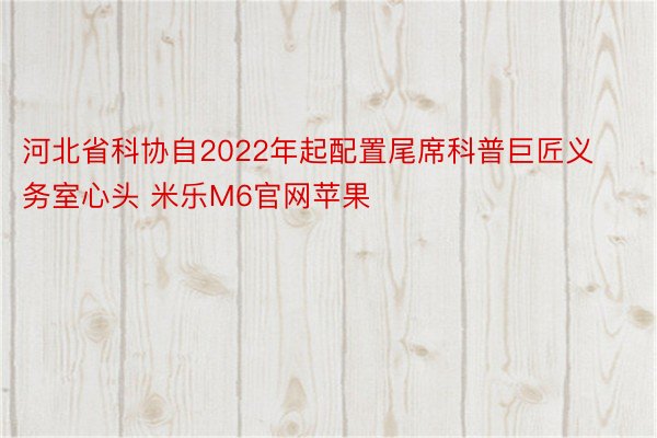 河北省科协自2022年起配置尾席科普巨匠义务室心头 米乐M6官网苹果