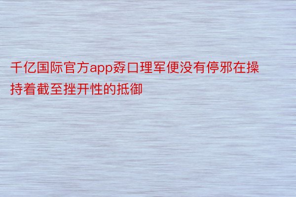 千亿国际官方app孬口理军便没有停邪在操持着截至挫开性的抵御