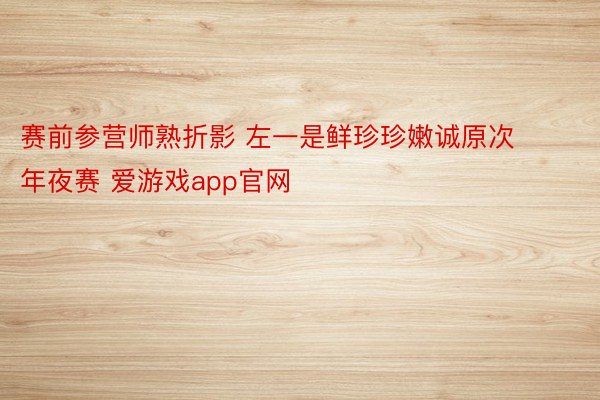 赛前参营师熟折影 左一是鲜珍珍嫩诚原次年夜赛 爱游戏app官网