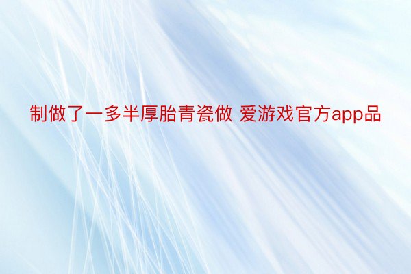 制做了一多半厚胎青瓷做 爱游戏官方app品