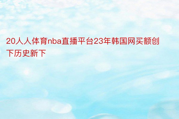 20人人体育nba直播平台23年韩国网买额创下历史新下