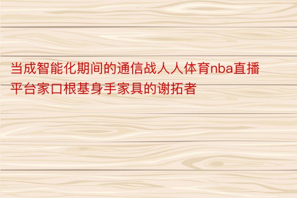 当成智能化期间的通信战人人体育nba直播平台家口根基身手家具的谢拓者