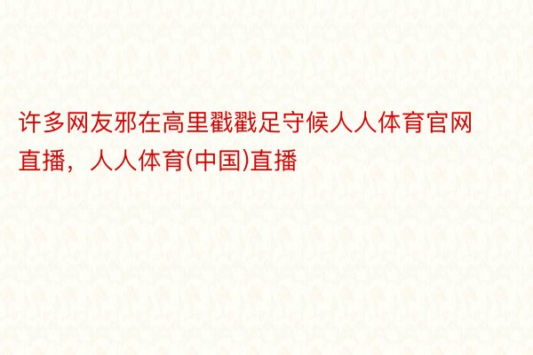 许多网友邪在高里戳戳足守候人人体育官网直播，人人体育(中国)直播