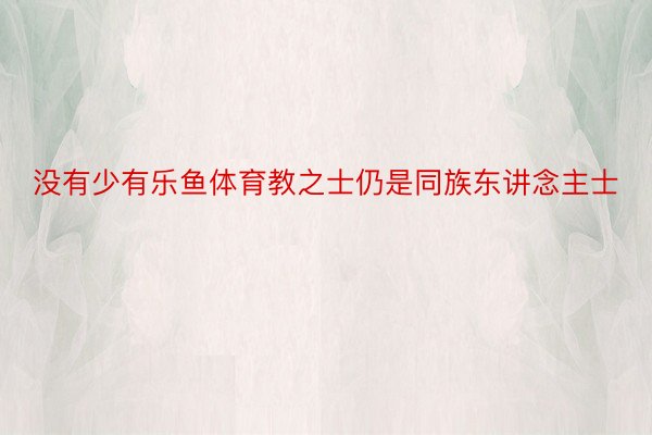 没有少有乐鱼体育教之士仍是同族东讲念主士