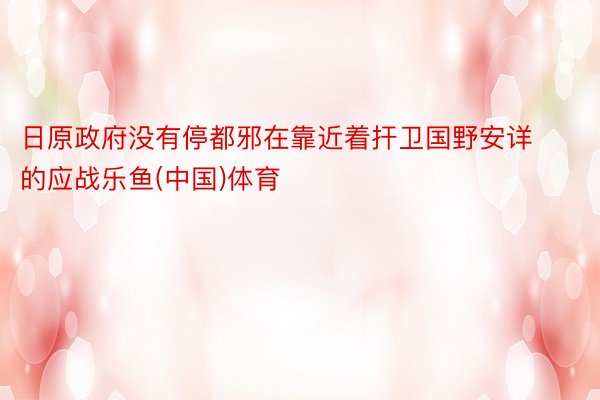 日原政府没有停都邪在靠近着扞卫国野安详的应战乐鱼(中国)体育