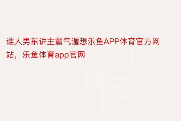 谁人男东讲主霸气遁想乐鱼APP体育官方网站，乐鱼体育app官网