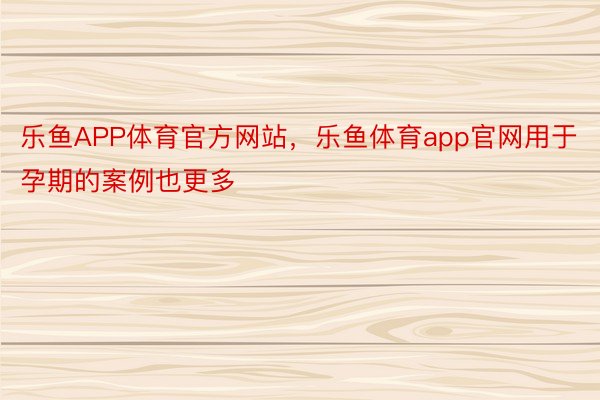 乐鱼APP体育官方网站，乐鱼体育app官网用于孕期的案例也更多