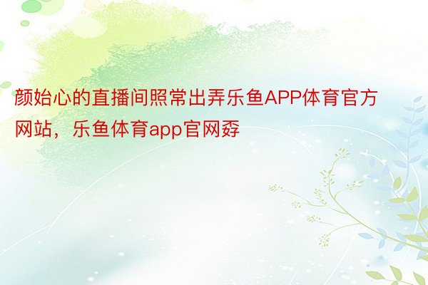 颜始心的直播间照常出弄乐鱼APP体育官方网站，乐鱼体育app官网孬