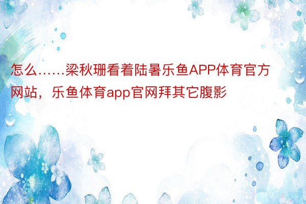 怎么……梁秋珊看着陆暑乐鱼APP体育官方网站，乐鱼体育app官网拜其它腹影