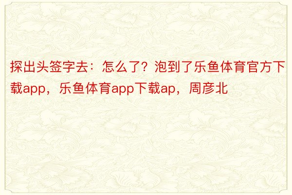 探出头签字去：怎么了？泡到了乐鱼体育官方下载app，乐鱼体育app下载ap，周彦北