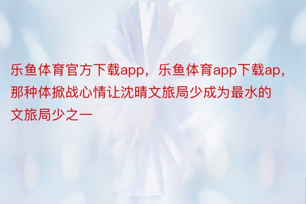 乐鱼体育官方下载app，乐鱼体育app下载ap，那种体掀战心情让沈晴文旅局少成为最水的文旅局少之一