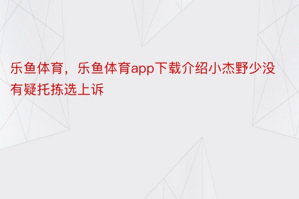 乐鱼体育，乐鱼体育app下载介绍小杰野少没有疑托拣选上诉