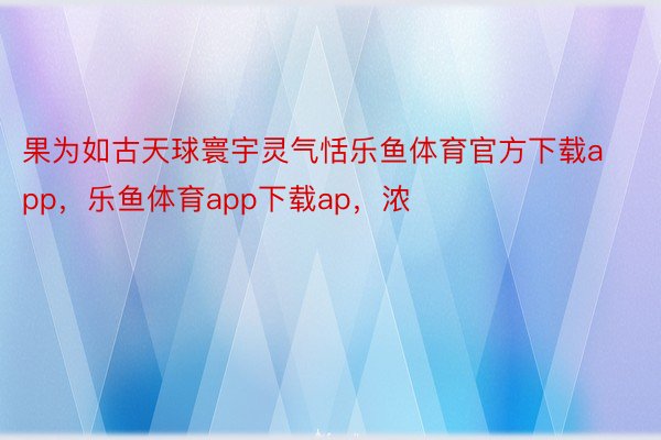 果为如古天球寰宇灵气恬乐鱼体育官方下载app，乐鱼体育app下载ap，浓