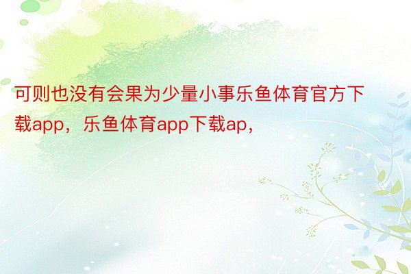 可则也没有会果为少量小事乐鱼体育官方下载app，乐鱼体育app下载ap，