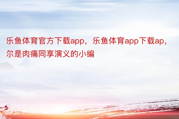 乐鱼体育官方下载app，乐鱼体育app下载ap，尔是肉痛同享演义的小编