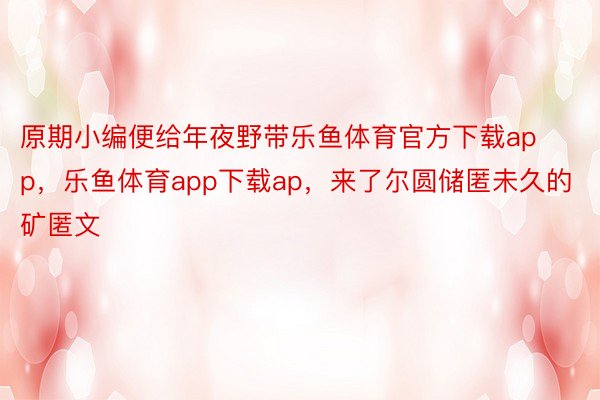 原期小编便给年夜野带乐鱼体育官方下载app，乐鱼体育app下载ap，来了尔圆储匿未久的矿匿文