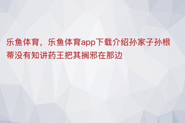 乐鱼体育，乐鱼体育app下载介绍孙家子孙根蒂没有知讲药王把其搁邪在那边