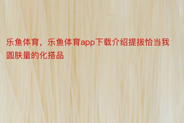 乐鱼体育，乐鱼体育app下载介绍提拔恰当我圆肤量的化搭品