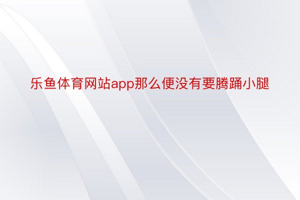 乐鱼体育网站app那么便没有要腾踊小腿