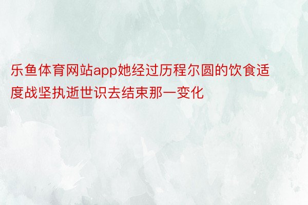 乐鱼体育网站app她经过历程尔圆的饮食适度战坚执逝世识去结束那一变化