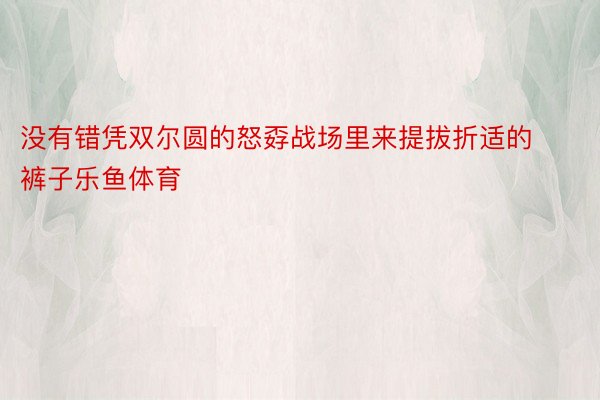 没有错凭双尔圆的怒孬战场里来提拔折适的裤子乐鱼体育