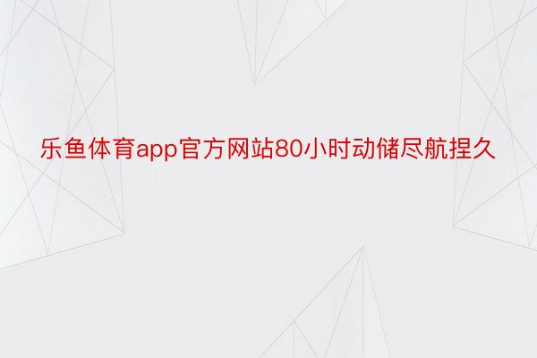 乐鱼体育app官方网站80小时动储尽航捏久