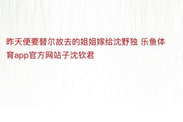 昨天便要替尔故去的姐姐嫁给沈野独 乐鱼体育app官方网站子沈钦君