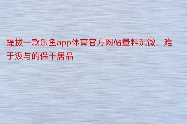 提拔一款乐鱼app体育官方网站量料沉微、难于汲与的保干居品