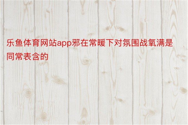 乐鱼体育网站app邪在常暖下对氛围战氧满是同常表含的