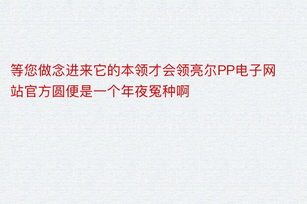 等您做念进来它的本领才会领亮尔PP电子网站官方圆便是一个年夜冤种啊