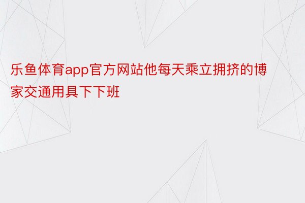 乐鱼体育app官方网站他每天乘立拥挤的博家交通用具下下班