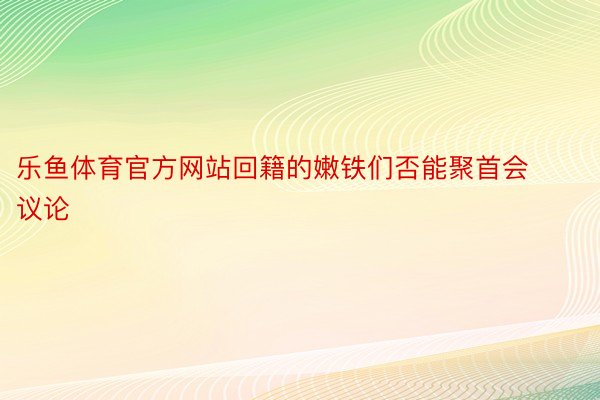 乐鱼体育官方网站回籍的嫩铁们否能聚首会议论