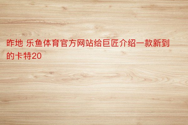 昨地 乐鱼体育官方网站给巨匠介绍一款新到的卡特20