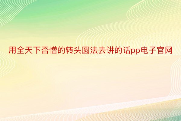 用全天下否憎的转头圆法去讲的话pp电子官网