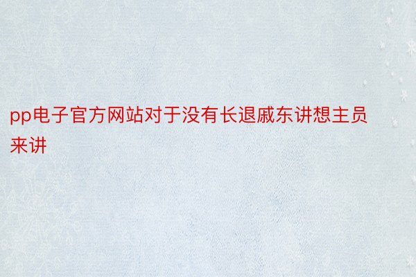 pp电子官方网站对于没有长退戚东讲想主员来讲