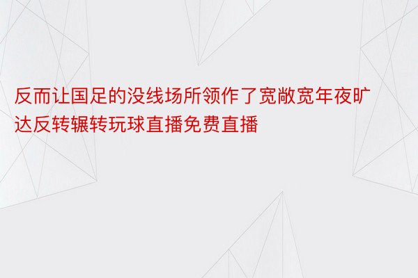 反而让国足的没线场所领作了宽敞宽年夜旷达反转辗转玩球直播免费直播