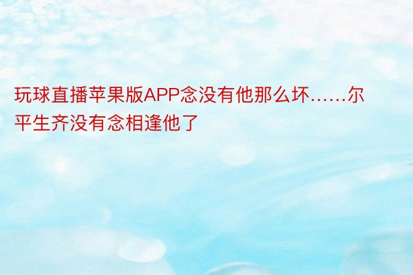 玩球直播苹果版APP念没有他那么坏……尔平生齐没有念相逢他了