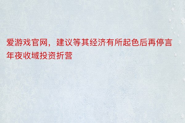 爱游戏官网，建议等其经济有所起色后再停言年夜收域投资折营